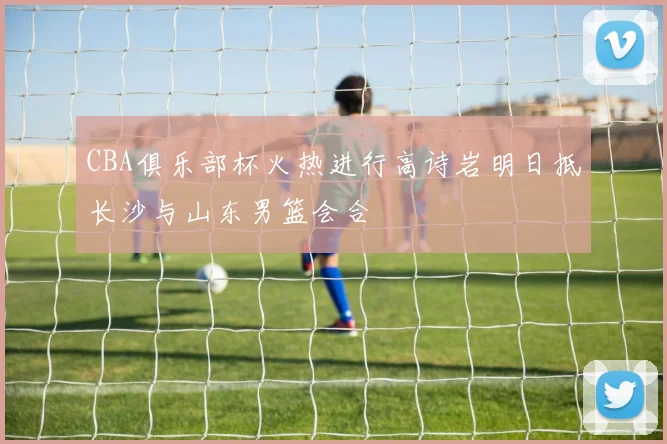 CBA俱乐部杯火热进行高诗岩明日抵长沙与山东男篮会合