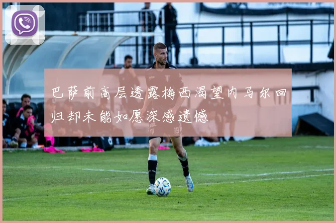 巴萨前高层透露梅西渴望内马尔回归却未能如愿深感遗憾