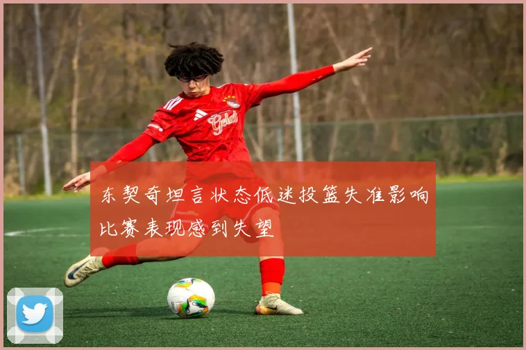 东契奇坦言状态低迷投篮失准影响比赛表现感到失望