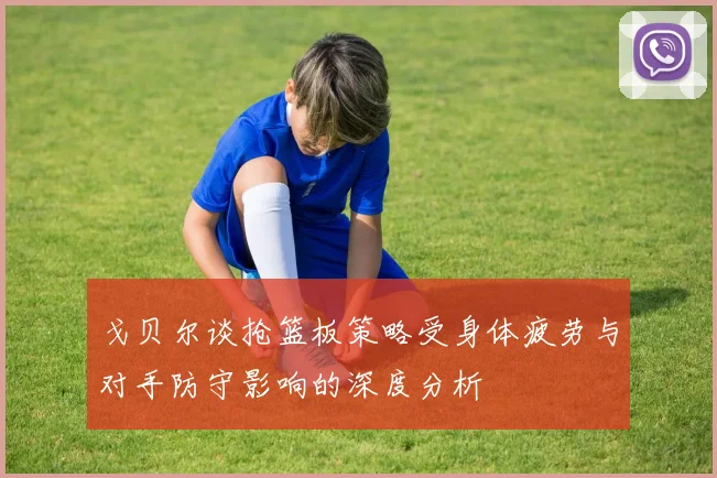 戈贝尔谈抢篮板策略受身体疲劳与对手防守影响的深度分析