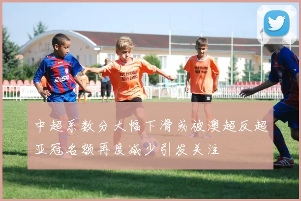 中超系数分大幅下滑或被澳超反超亚冠名额再度减少引发关注