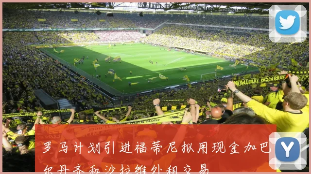 罗马计划引进福蒂尼拟用现金加巴尔丹齐和沙拉维外租交易
