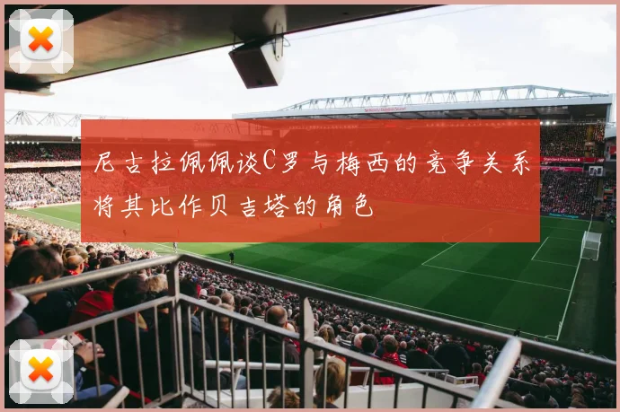 尼古拉佩佩谈C罗与梅西的竞争关系将其比作贝吉塔的角色