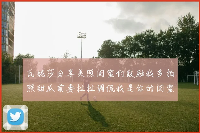 瓦妮莎分享美照闺蜜们鼓励我多拍照甜瓜前妻拉拉调侃我是你的闺蜜