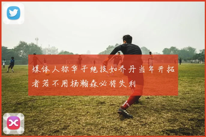 媒体人称华子绝技如乔丹当年开拓者若不用杨瀚森必将失利