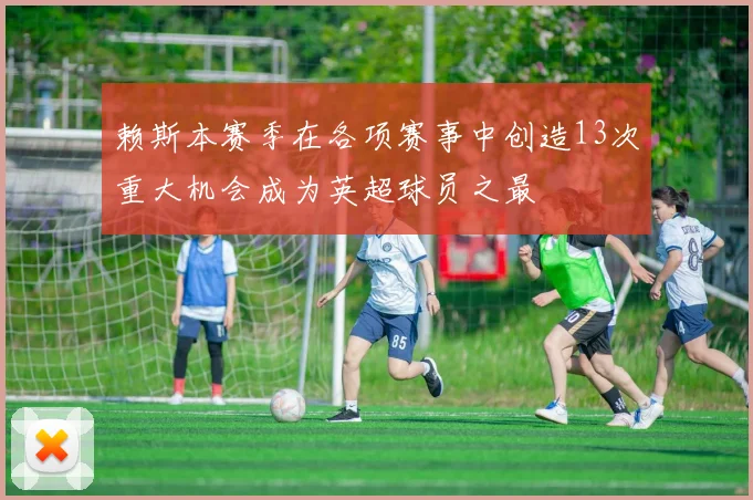 赖斯本赛季在各项赛事中创造13次重大机会成为英超球员之最