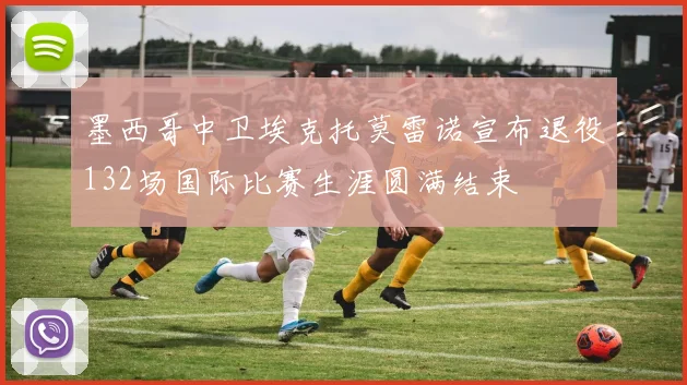 墨西哥中卫埃克托莫雷诺宣布退役132场国际比赛生涯圆满结束