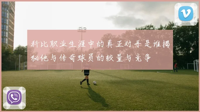 科比职业生涯中的真正对手是谁揭秘他与传奇球员的较量与竞争
