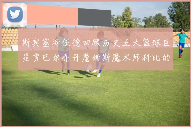 斯宾塞海伍德回顾历史五大篮球巨星贾巴尔乔丹詹姆斯魔术师科比的辉煌成就