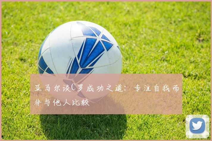 亚马尔谈C罗成功之道：专注自我而非与他人比较