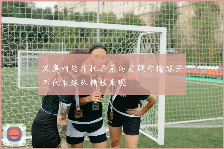 皮奥利怒斥托尼采访质疑称输球并不代表球队糟糕表现