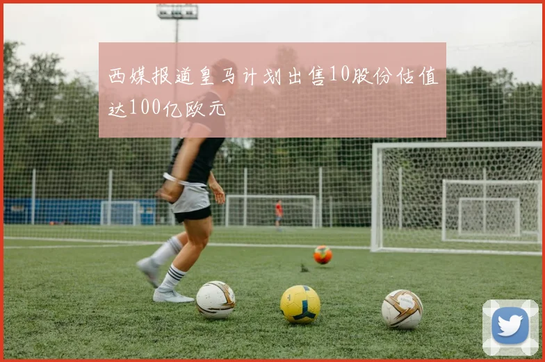 西媒报道皇马计划出售10股份估值达100亿欧元