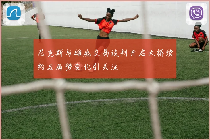 尼克斯与雄鹿交易谈判开启大桥续约后局势变化引关注