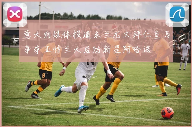 意大利媒体报道米兰尤文拜仁皇马争夺亚特兰大后防新星阿哈诺