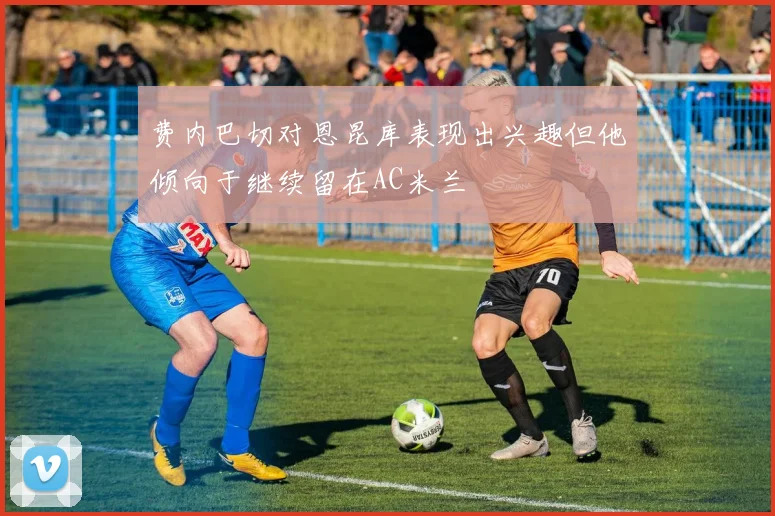 费内巴切对恩昆库表现出兴趣但他倾向于继续留在AC米兰