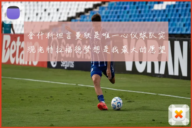 舍什科坦言曼联是唯一心仪球队实现老特拉福德梦想是我最大的愿望