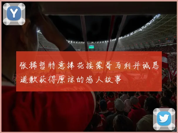 张稀哲特意捧花接蒙哥马利并诚恳道歉获得原谅的感人故事