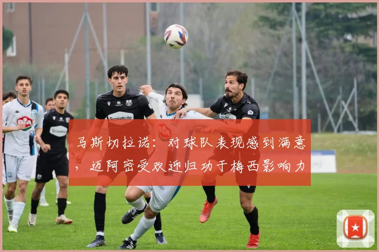 马斯切拉诺：对球队表现感到满意，迈阿密受欢迎归功于梅西影响力