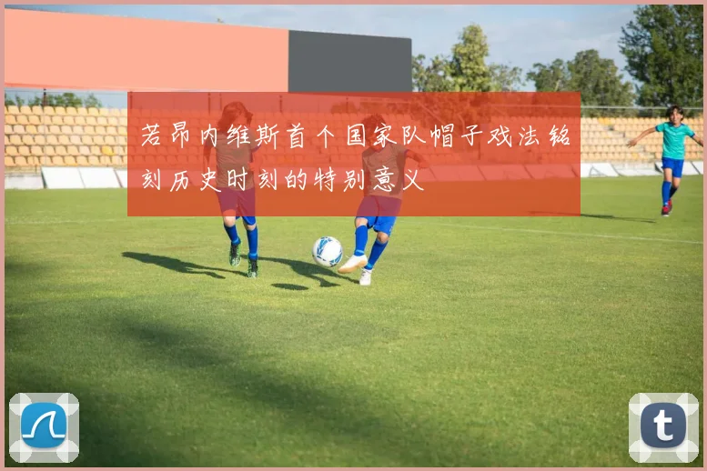 若昂内维斯首个国家队帽子戏法铭刻历史时刻的特别意义