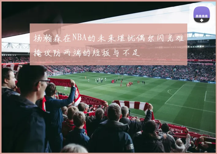 杨瀚森在NBA的未来堪忧偶尔闪光难掩攻防两端的短板与不足