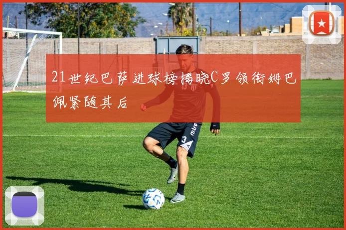 21世纪巴萨进球榜揭晓C罗领衔姆巴佩紧随其后