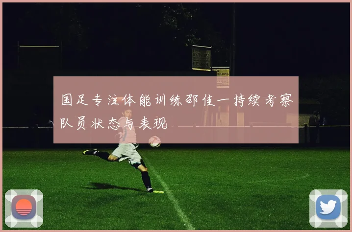 国足专注体能训练邵佳一持续考察队员状态与表现