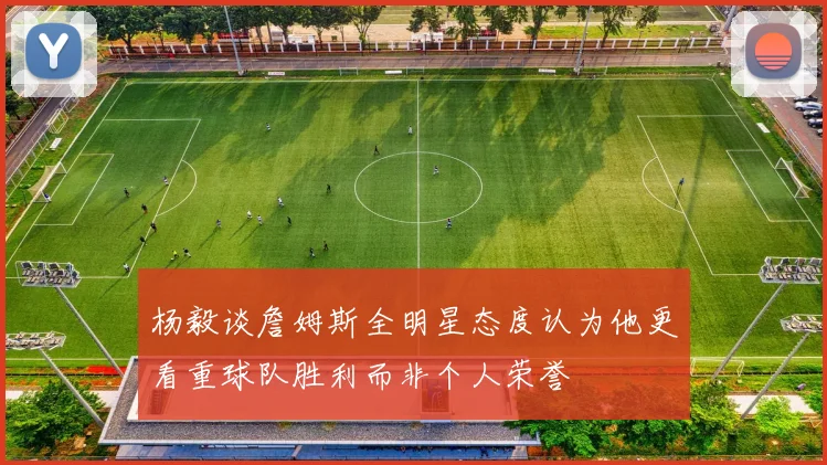 杨毅谈詹姆斯全明星态度认为他更看重球队胜利而非个人荣誉