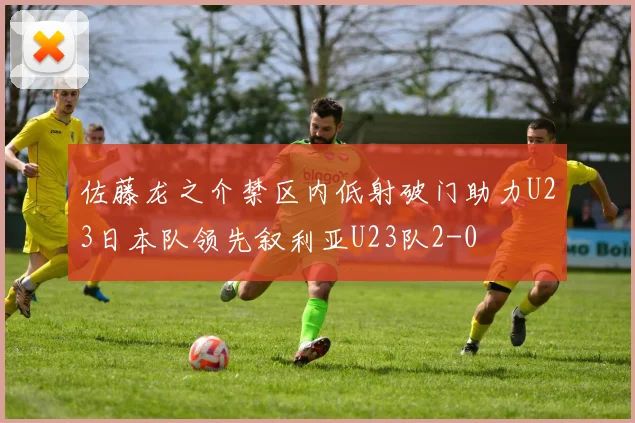 佐藤龙之介禁区内低射破门助力U23日本队领先叙利亚U23队2-0
