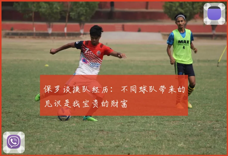 保罗谈换队经历：不同球队带来的见识是我宝贵的财富