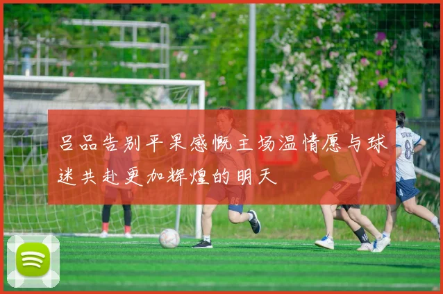 吕品告别平果感慨主场温情愿与球迷共赴更加辉煌的明天