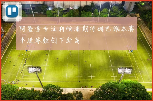阿隆索专注利物浦期待姆巴佩本赛季进球数创下新高