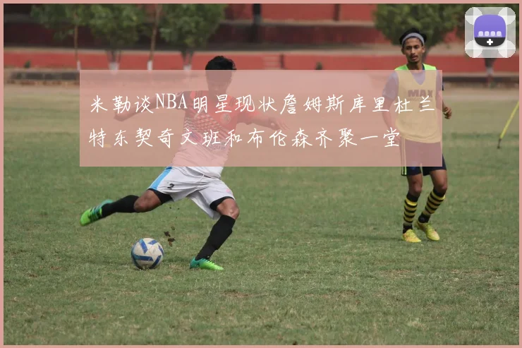 米勒谈NBA明星现状詹姆斯库里杜兰特东契奇文班和布伦森齐聚一堂