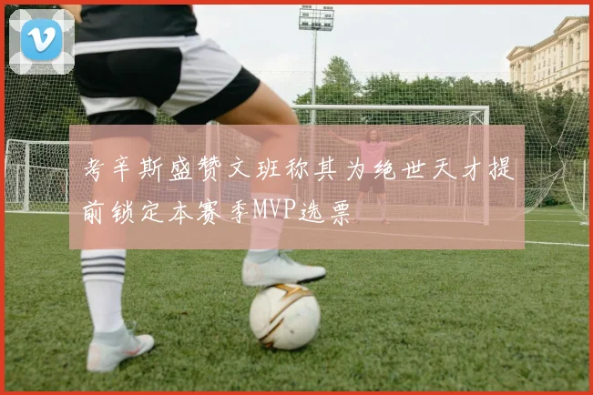 考辛斯盛赞文班称其为绝世天才提前锁定本赛季MVP选票