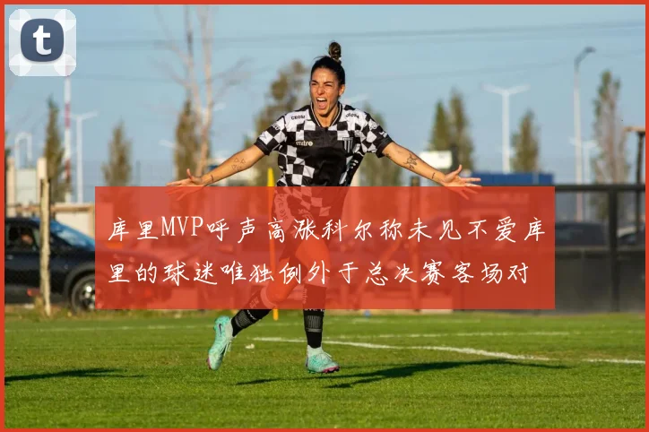 库里MVP呼声高涨科尔称未见不爱库里的球迷唯独例外于总决赛客场对阵骑士