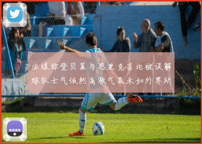 法媒称登贝莱与恩里克言论被误解球队士气依然高涨气氛未如外界所想紧张