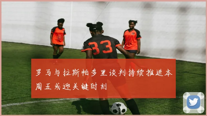 罗马与拉斯帕多里谈判持续推进本周五或迎关键时刻