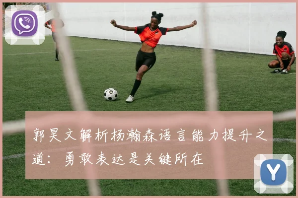 郭昊文解析杨瀚森语言能力提升之道：勇敢表达是关键所在