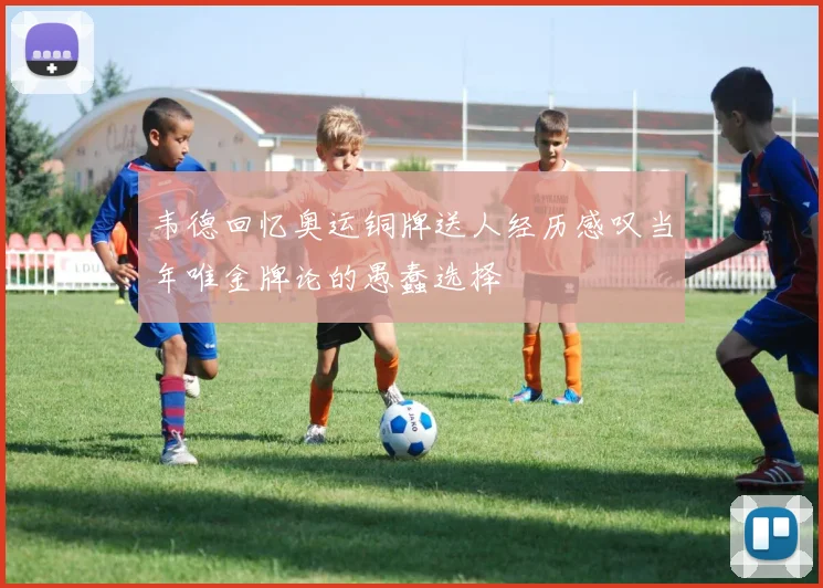 韦德回忆奥运铜牌送人经历感叹当年唯金牌论的愚蠢选择