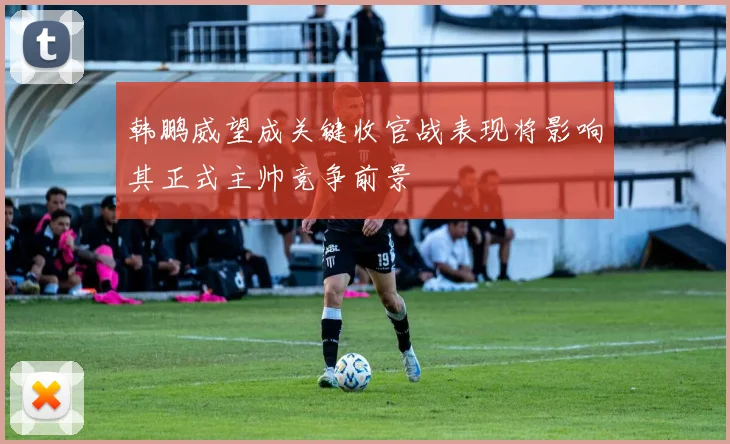 韩鹏威望成关键收官战表现将影响其正式主帅竞争前景