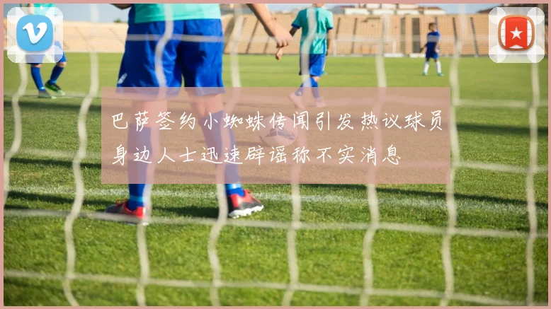 巴萨签约小蜘蛛传闻引发热议球员身边人士迅速辟谣称不实消息