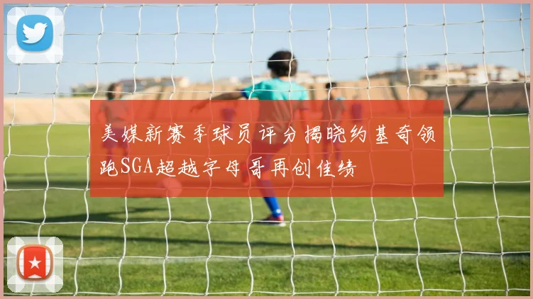 美媒新赛季球员评分揭晓约基奇领跑SGA超越字母哥再创佳绩