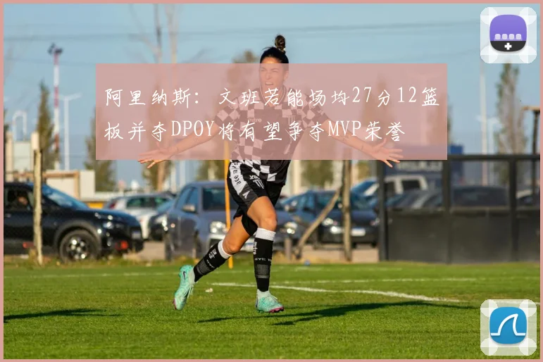阿里纳斯：文班若能场均27分12篮板并夺DPOY将有望争夺MVP荣誉