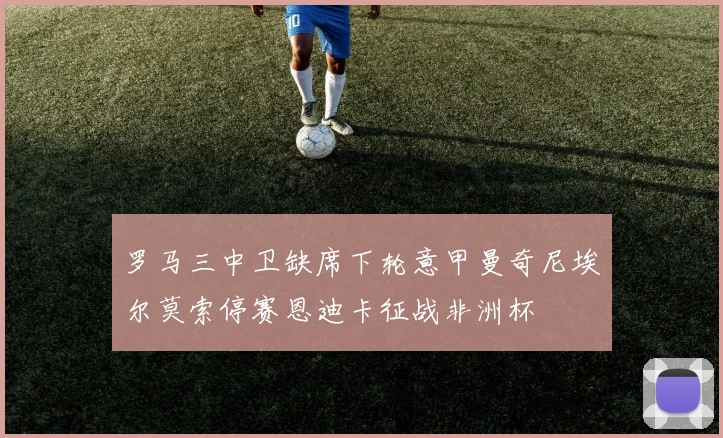 罗马三中卫缺席下轮意甲曼奇尼埃尔莫索停赛恩迪卡征战非洲杯