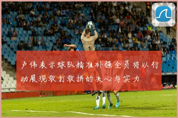卢伟表示球队精准补强全员将以行动展现敢打敢拼的决心与实力